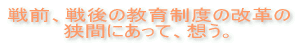 戦前、戦後の教育制度の改革の狭間にあって、想う。