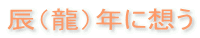 辰(龍)年に想う