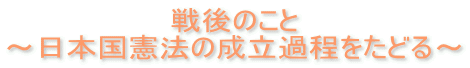 戦後のこと ～日本国憲法の成立過程をたどる～